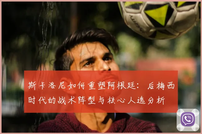 斯卡洛尼如何重塑阿根廷：后梅西时代的战术阵型与核心人选分析