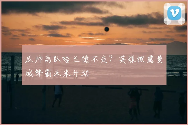 瓜帅离队哈兰德不走？英媒披露曼城锋霸未来计划