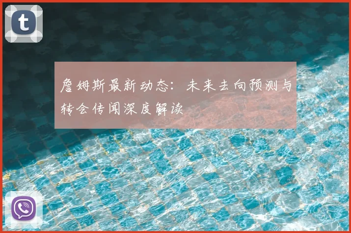 詹姆斯最新动态：未来去向预测与转会传闻深度解读