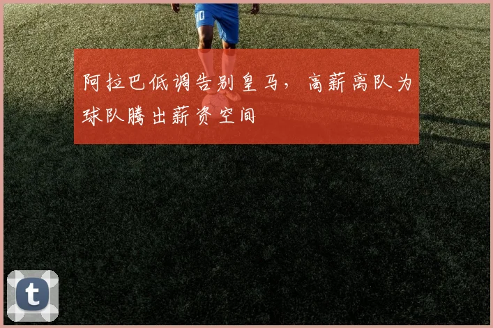 阿拉巴低调告别皇马，高薪离队为球队腾出薪资空间