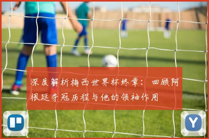 深度解析梅西世界杯终章：回顾阿根廷夺冠历程与他的领袖作用