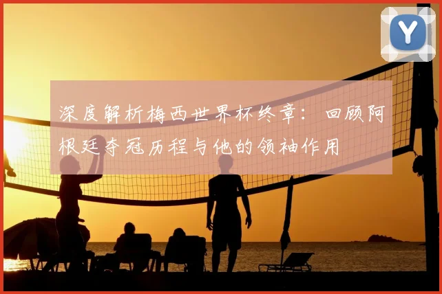 深度解析梅西世界杯终章：回顾阿根廷夺冠历程与他的领袖作用