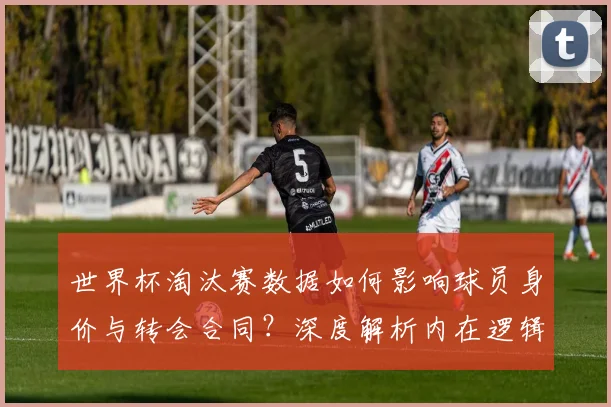 世界杯淘汰赛数据如何影响球员身价与转会合同?深度解析内在逻辑