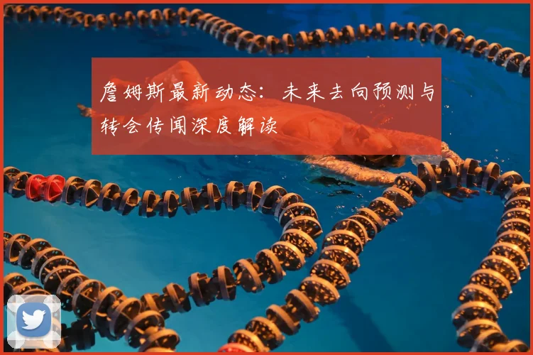 詹姆斯最新动态：未来去向预测与转会传闻深度解读