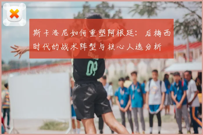 斯卡洛尼如何重塑阿根廷：后梅西时代的战术阵型与核心人选分析