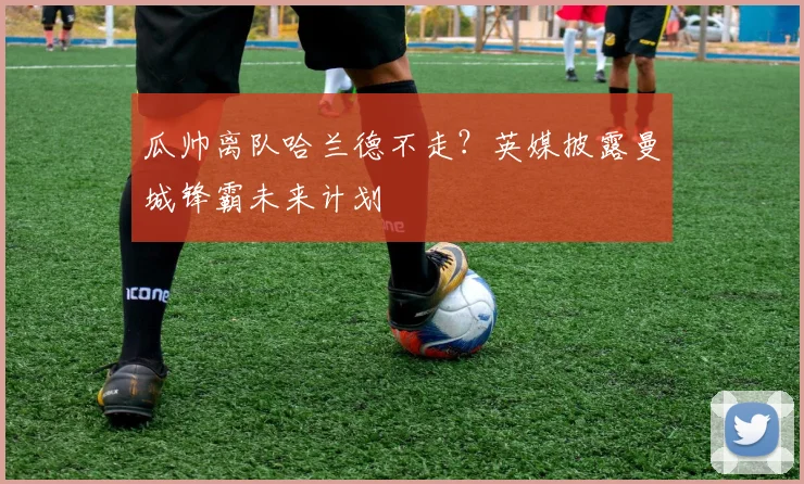 瓜帅离队哈兰德不走?英媒披露曼城锋霸未来计划