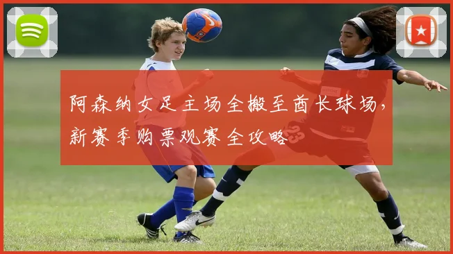 阿森纳女足主场全搬至酋长球场，新赛季购票观赛全攻略